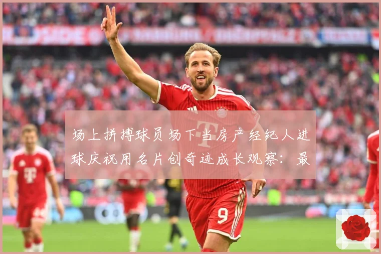 场上拼搏球员场下当房产经纪人进球庆祝用名片创奇迹成长观察：最新赛事动态与深度分析