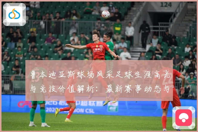 鲁本迪亚斯球场风采足球生涯高光与竞技价值解析：最新赛事动态与深度分析