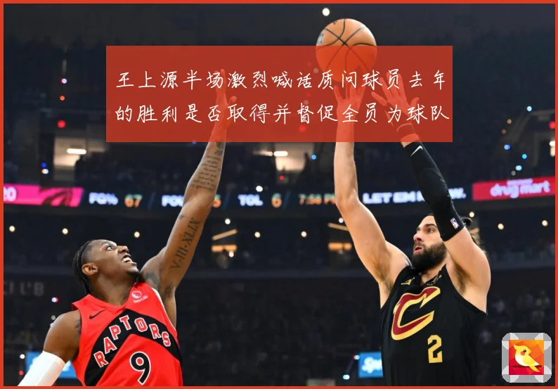 王上源半场激烈喊话质问球员去年的胜利是否取得并督促全员为球队成长观察：最新赛事动态与深度分析