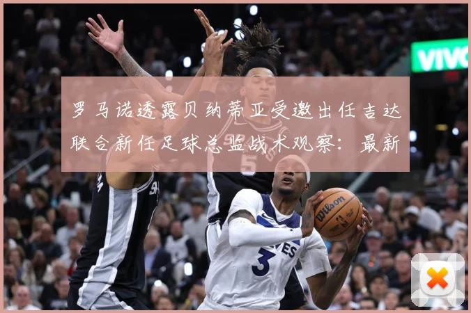 罗马诺透露贝纳蒂亚受邀出任吉达联合新任足球总监战术观察：最新赛事动态与深度分析