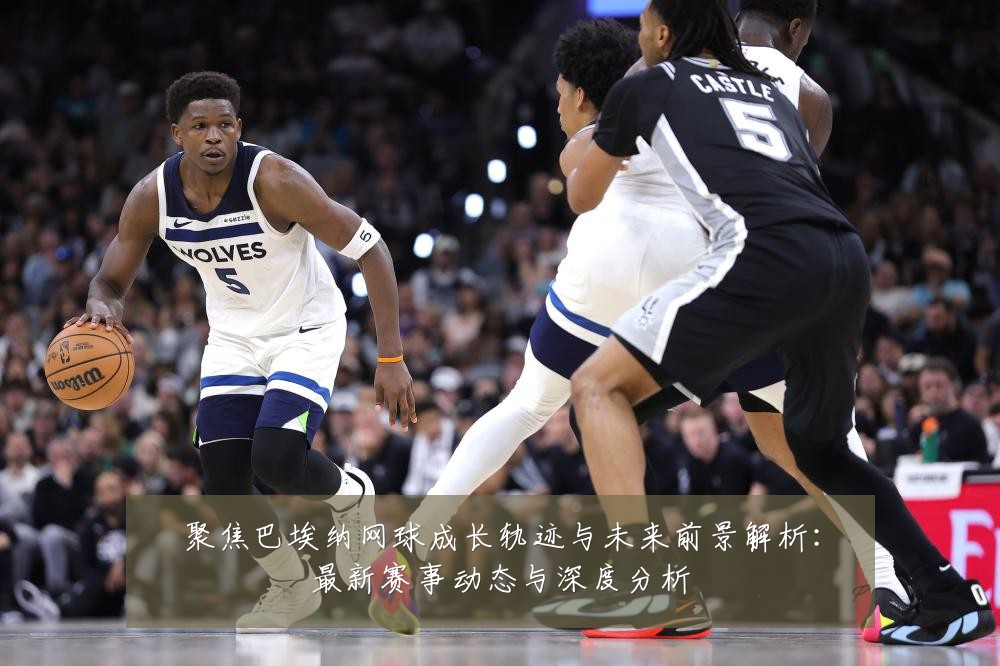 聚焦巴埃纳网球成长轨迹与未来前景解析：最新赛事动态与深度分析