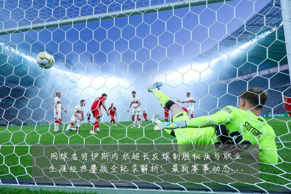 网球名将伊斯内尔超长发球制胜秘诀与职业生涯经典鏖战全纪录解析:最新赛事动态与深度分析